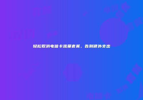 轻松取消电信卡流量套餐，告别额外支出