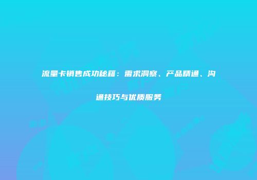 流量卡销售成功秘籍:需求洞察、产品精通、沟通技巧与优质服务