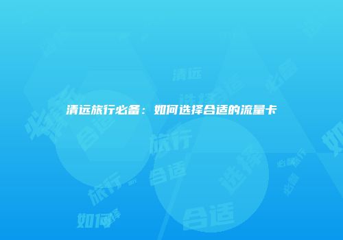 清远旅行必备:如何选择合适的流量卡