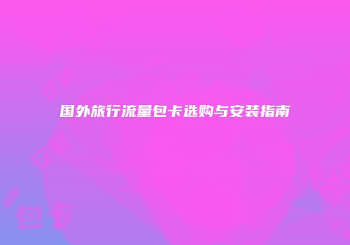 国外旅行流量包卡选购与安装指南