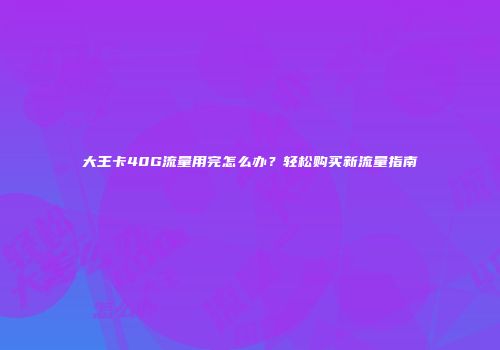 大王卡40G流量用完怎么办？轻松购买新流量指南