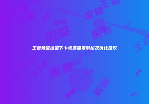 王者荣耀流量下卡顿多因素解析及优化建议