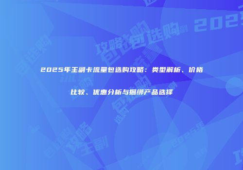 2025年主副卡流量包选购攻略:类型解析、价格比较、优惠分析与捆绑产品选择