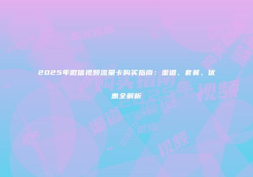2025年微信视频流量卡购买指南:渠道、套餐、优惠全解析