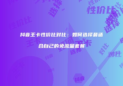 抖音王卡性价比对比：如何选择最适合自己的免流量套餐
