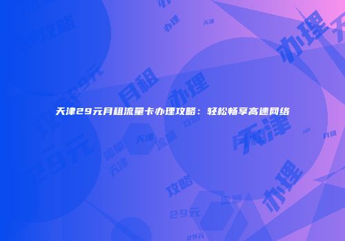 天津29元月租流量卡办理攻略：轻松畅享高速网络