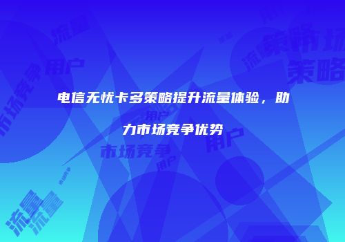 电信无忧卡多策略提升流量体验，助力市场竞争优势