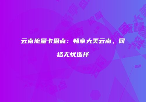 云南流量卡盘点：畅享大美云南，网络无忧选择