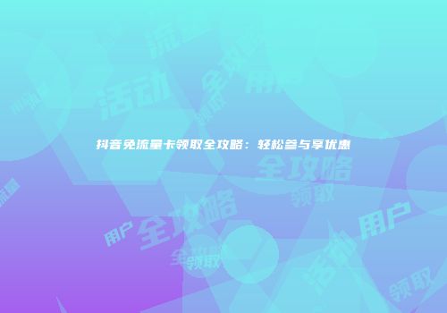 抖音免流量卡领取全攻略：轻松参与享优惠
