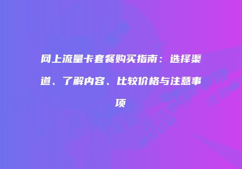 网上流量卡套餐购买指南：选择渠道、了解内容、比较价格与注意事项