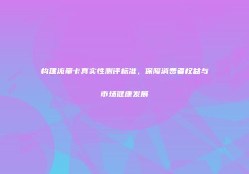 构建流量卡真实性测评标准,保障消费者权益与市场健康发展
