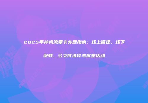 2025年神州流量卡办理指南：线上便捷、线下服务、多支付选择与优惠活动