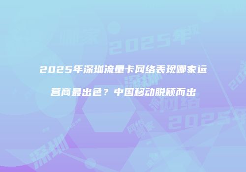 2025年深圳流量卡网络表现哪家运营商最出色？中国移动脱颖而出
