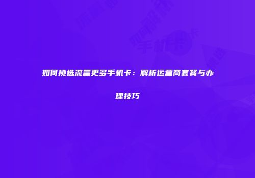 如何挑选流量更多手机卡:解析运营商套餐与办理技巧