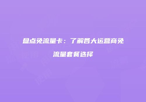 盘点免流量卡：了解各大运营商免流量套餐选择
