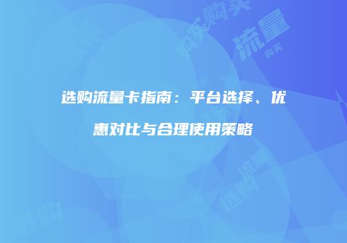 选购流量卡指南:平台选择、优惠对比与合理使用策略