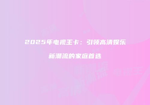 2025年电视王卡:引领高清娱乐新潮流的家庭首选