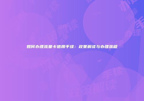 如何办理流量卡借用手续:政策解读与办理流程