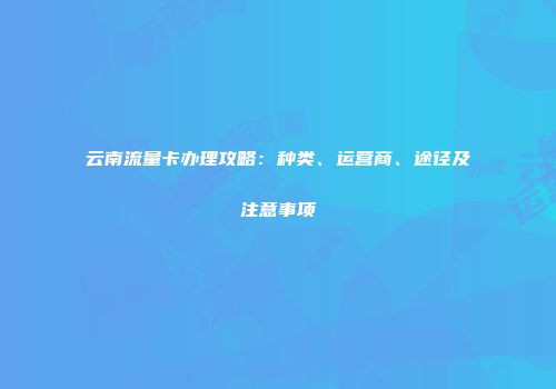 云南流量卡办理攻略:种类、运营商、途径及注意事项