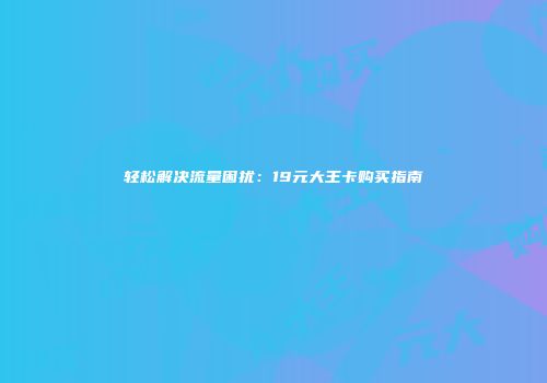 轻松解决流量困扰:19元大王卡购买指南