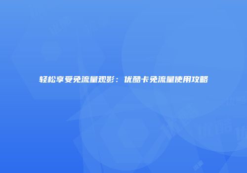 轻松享受免流量观影:优酷卡免流量使用攻略