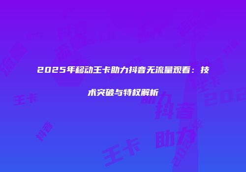 2025年移动王卡助力抖音无流量观看：技术突破与特权解析