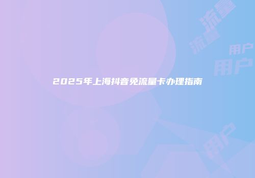 2025年上海抖音免流量卡办理指南