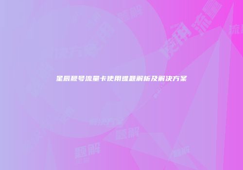 星辰靓号流量卡使用难题解析及解决方案