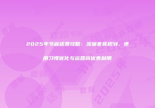 2025年节省话费攻略：流量套餐规划、使用习惯优化与运营商优惠利用