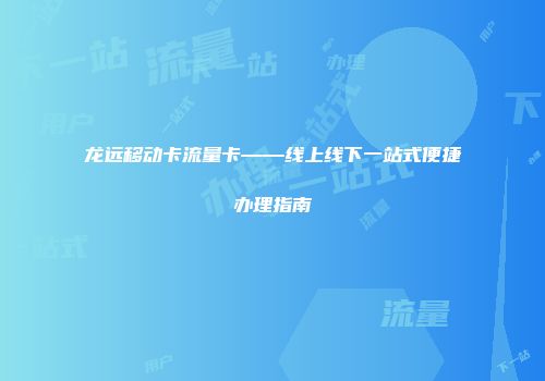 龙远移动卡流量卡——线上线下一站式便捷办理指南