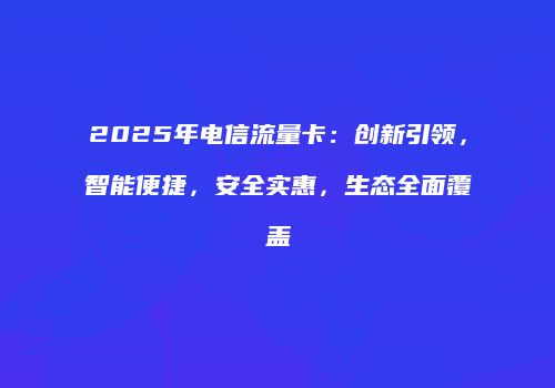 2025年电信流量卡：创新引领，智能便捷，安全实惠，生态全面覆盖