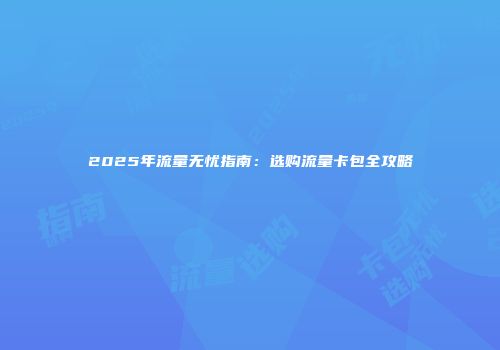 2025年流量无忧指南:选购流量卡包全攻略