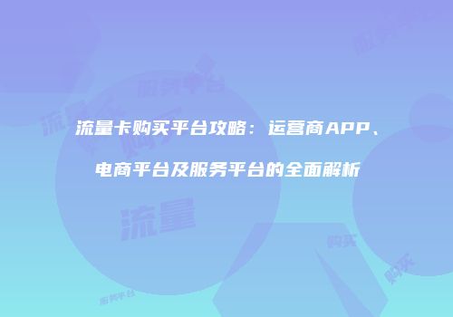流量卡购买平台攻略：运营商APP、电商平台及服务平台的全面解析