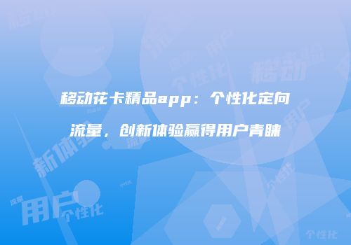 移动花卡精品app:个性化定向流量,创新体验赢得用户青睐
