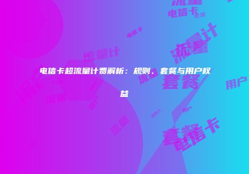 电信卡超流量计费解析：规则、套餐与用户权益