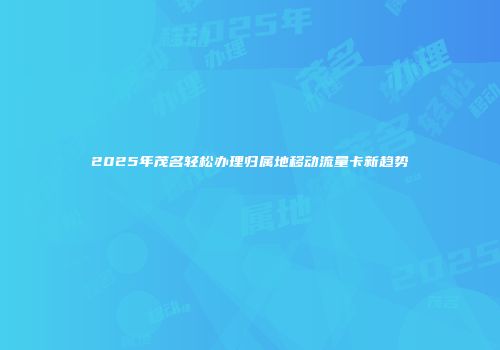 2025年茂名轻松办理归属地移动流量卡新趋势