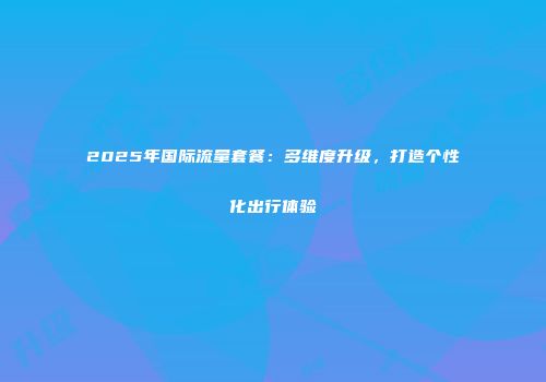 2025年国际流量套餐:多维度升级,打造个性化出行体验