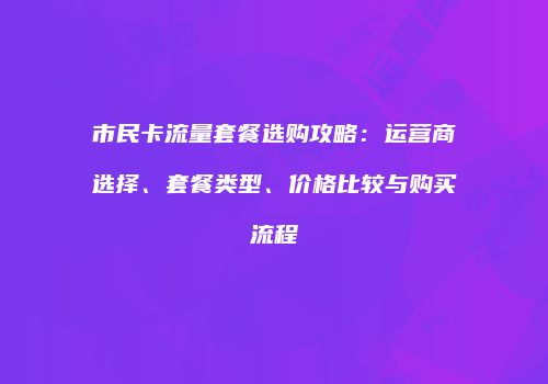 市民卡流量套餐选购攻略：运营商选择、套餐类型、价格比较与购买流程