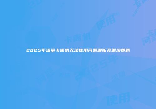 2025年流量卡离机无法使用问题解析及解决策略