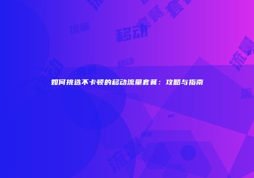 如何挑选不卡顿的移动流量套餐：攻略与指南