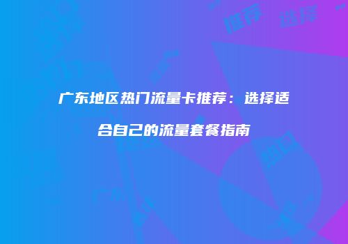广东地区热门流量卡推荐：选择适合自己的流量套餐指南
