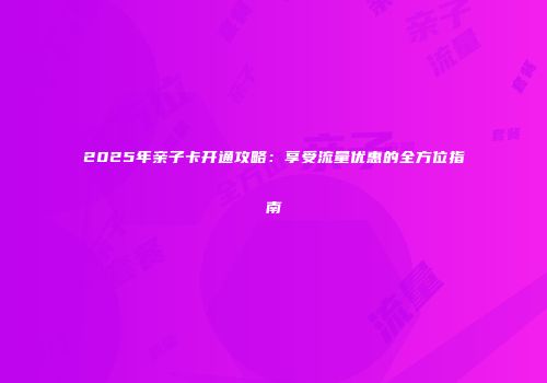 2025年亲子卡开通攻略:享受流量优惠的全方位指南