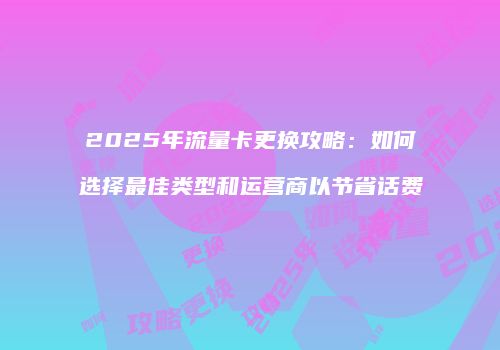 2025年流量卡更换攻略：如何选择最佳类型和运营商以节省话费
