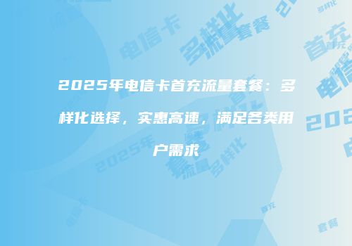 2025年电信卡首充流量套餐：多样化选择，实惠高速，满足各类用户需求