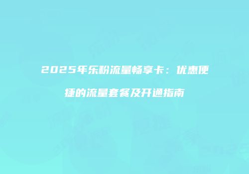 2025年乐粉流量畅享卡：优惠便捷的流量套餐及开通指南