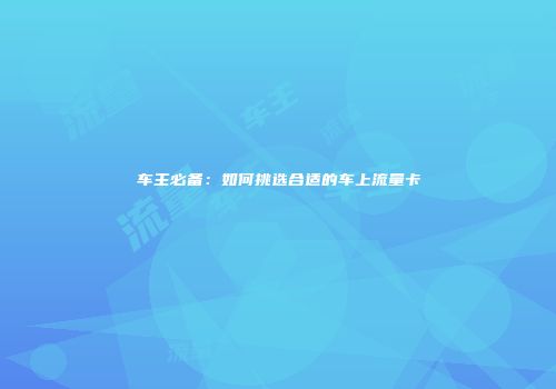 车主必备:如何挑选合适的车上流量卡