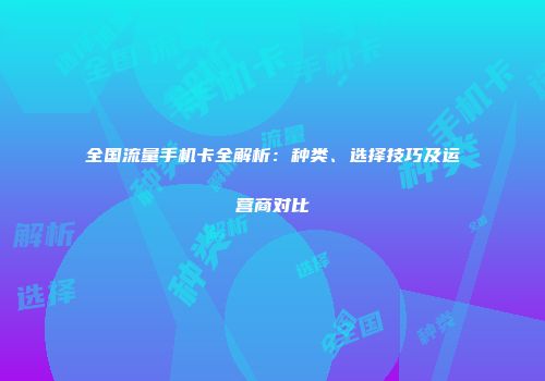 全国流量手机卡全解析:种类、选择技巧及运营商对比