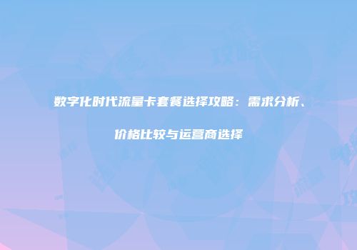 数字化时代流量卡套餐选择攻略:需求分析、价格比较与运营商选择