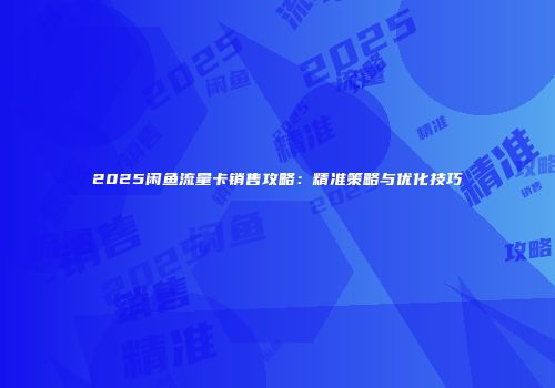 2025闲鱼流量卡销售攻略：精准策略与优化技巧