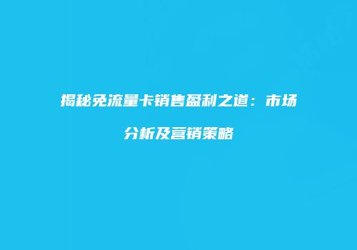 揭秘免流量卡销售盈利之道：市场分析及营销策略